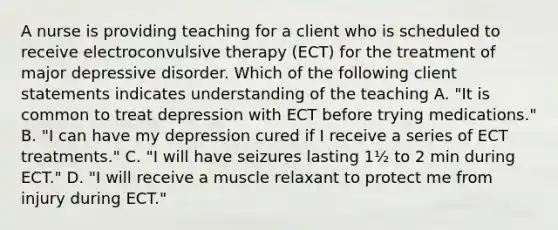 A nurse is providing teaching for a client who is scheduled to receive electroconvulsive therapy (ECT) for the treatment of major depressive disorder. Which of the following client statements indicates understanding of the teaching A. "It is common to treat depression with ECT before trying medications." B. "I can have my depression cured if I receive a series of ECT treatments." C. "I will have seizures lasting 1½ to 2 min during ECT." D. "I will receive a muscle relaxant to protect me from injury during ECT."