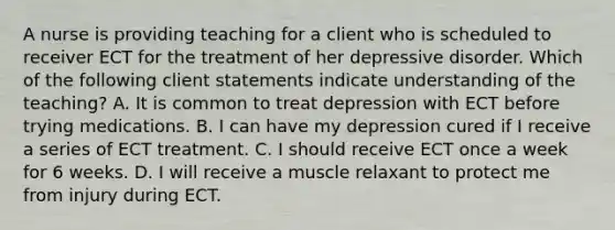 A nurse is providing teaching for a client who is scheduled to receiver ECT for the treatment of her depressive disorder. Which of the following client statements indicate understanding of the teaching? A. It is common to treat depression with ECT before trying medications. B. I can have my depression cured if I receive a series of ECT treatment. C. I should receive ECT once a week for 6 weeks. D. I will receive a muscle relaxant to protect me from injury during ECT.