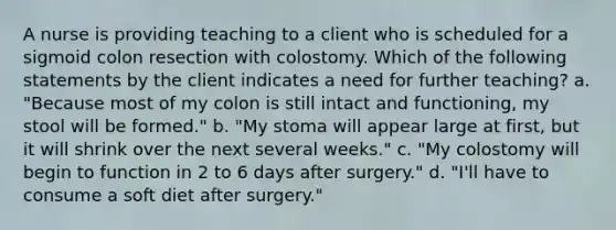 A nurse is providing teaching to a client who is scheduled for a sigmoid colon resection with colostomy. Which of the following statements by the client indicates a need for further teaching? a. "Because most of my colon is still intact and functioning, my stool will be formed." b. "My stoma will appear large at first, but it will shrink over the next several weeks." c. "My colostomy will begin to function in 2 to 6 days after surgery." d. "I'll have to consume a soft diet after surgery."