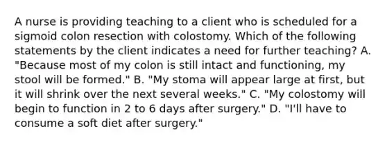 A nurse is providing teaching to a client who is scheduled for a sigmoid colon resection with colostomy. Which of the following statements by the client indicates a need for further teaching? A. "Because most of my colon is still intact and functioning, my stool will be formed." B. "My stoma will appear large at first, but it will shrink over the next several weeks." C. "My colostomy will begin to function in 2 to 6 days after surgery." D. "I'll have to consume a soft diet after surgery."