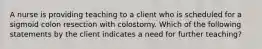 A nurse is providing teaching to a client who is scheduled for a sigmoid colon resection with colostomy. Which of the following statements by the client indicates a need for further teaching?