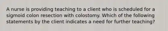 A nurse is providing teaching to a client who is scheduled for a sigmoid colon resection with colostomy. Which of the following statements by the client indicates a need for further teaching?