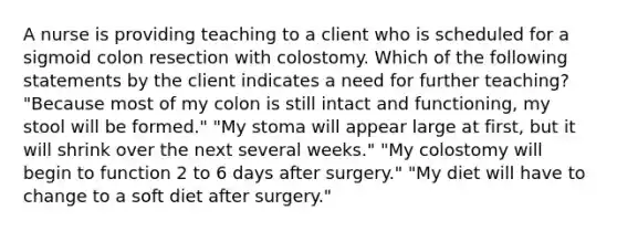 A nurse is providing teaching to a client who is scheduled for a sigmoid colon resection with colostomy. Which of the following statements by the client indicates a need for further teaching? "Because most of my colon is still intact and functioning, my stool will be formed." "My stoma will appear large at first, but it will shrink over the next several weeks." "My colostomy will begin to function 2 to 6 days after surgery." "My diet will have to change to a soft diet after surgery."