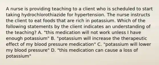 A nurse is providing teaching to a client who is scheduled to start taking hydrochlorothiazide for hypertension. The nurse instructs the client to eat foods that are rich in potassium. Which of the following statements by the client indicates an understanding of the teaching? A. "this medication will not work unless I have enough potassium" B. "potassium will increase the therapeutic effect of my blood pressure medication" C. "potassium will lower my blood pressure" D. "this medication can cause a loss of potassium"