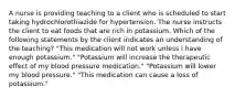 A nurse is providing teaching to a client who is scheduled to start taking hydrochlorothiazide for hypertension. The nurse instructs the client to eat foods that are rich in potassium. Which of the following statements by the client indicates an understanding of the teaching? "This medication will not work unless I have enough potassium." "Potassium will increase the therapeutic effect of my blood pressure medication." "Potassium will lower my blood pressure." "This medication can cause a loss of potassium."