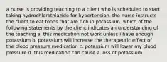 a nurse is providing teaching to a client who is scheduled to start taking hydrochlorothiazide for hypertension. the nurse instructs the client to eat foods that are rich in potassium. which of the following statements by the client indicates an understanding of the teaching a. this medication not work unless i have enough potassium b. potassium will increase the therapeutic effect of the blood pressure medication c. potassium will lower my blood pressure d. this medication can cause a loss of potassium