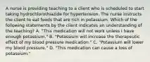 A nurse is providing teaching to a client who is scheduled to start taking hydrochlorothiazide for hypertension. The nurse instructs the client to eat foods that are rich in potassium. Which of the following statements by the client indicates an understanding of the teaching? A. "This medication will not work unless I have enough potassium." B. "Potassium will increase the therapeutic effect of my blood pressure medication." C. "Potassium will lower my blood pressure." D. "This medication can cause a loss of potassium."