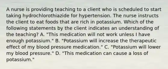 A nurse is providing teaching to a client who is scheduled to start taking hydrochlorothiazide for hypertension. The nurse instructs the client to eat foods that are rich in potassium. Which of the following statements by the client indicates an understanding of the teaching? A. "This medication will not work unless I have enough potassium." B. "Potassium will increase the therapeutic effect of my <a href='https://www.questionai.com/knowledge/kD0HacyPBr-blood-pressure' class='anchor-knowledge'>blood pressure</a> medication." C. "Potassium will lower my blood pressure." D. "This medication can cause a loss of potassium."