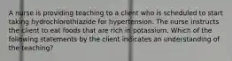 A nurse is providing teaching to a client who is scheduled to start taking hydrochlorothiazide for hypertension. The nurse instructs the client to eat foods that are rich in potassium. Which of the following statements by the client indicates an understanding of the teaching?