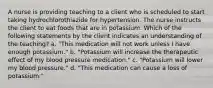 A nurse is providing teaching to a client who is scheduled to start taking hydrochlorothiazide for hypertension. The nurse instructs the client to eat foods that are in potassium. Which of the following statements by the client indicates an understanding of the teaching? a. "This medication will not work unless I have enough potassium." b. "Potassium will increase the therapeutic effect of my blood pressure medication." c. "Potassium will lower my blood pressure." d. "This medication can cause a loss of potassium."