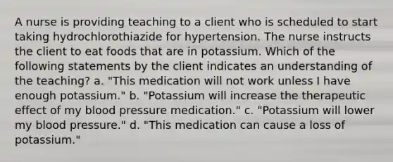 A nurse is providing teaching to a client who is scheduled to start taking hydrochlorothiazide for hypertension. The nurse instructs the client to eat foods that are in potassium. Which of the following statements by the client indicates an understanding of the teaching? a. "This medication will not work unless I have enough potassium." b. "Potassium will increase the therapeutic effect of my blood pressure medication." c. "Potassium will lower my blood pressure." d. "This medication can cause a loss of potassium."