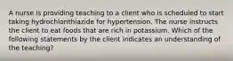 A nurse is providing teaching to a client who is scheduled to start taking hydrochlorithiazide for hypertension. The nurse instructs the client to eat foods that are rich in potassium. Which of the following statements by the client indicates an understanding of the teaching?