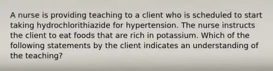 A nurse is providing teaching to a client who is scheduled to start taking hydrochlorithiazide for hypertension. The nurse instructs the client to eat foods that are rich in potassium. Which of the following statements by the client indicates an understanding of the teaching?