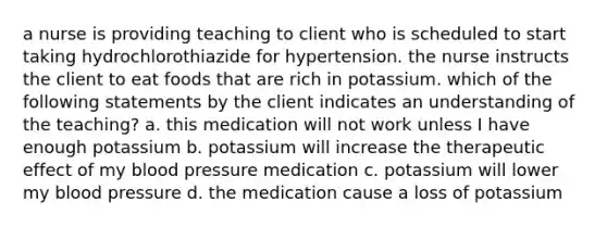 a nurse is providing teaching to client who is scheduled to start taking hydrochlorothiazide for hypertension. the nurse instructs the client to eat foods that are rich in potassium. which of the following statements by the client indicates an understanding of the teaching? a. this medication will not work unless I have enough potassium b. potassium will increase the therapeutic effect of my blood pressure medication c. potassium will lower my blood pressure d. the medication cause a loss of potassium