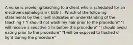 A nurse is providing teaching to a client who is scheduled for an electroencephalogram ( EEG ) . Which of the following statements by the client indicates an understanding of the teaching ? "I should not wash my hair prior to the procedure" "I will receive a sedative 1 hr before the procedure" "I should avoid eating prior to the procedure" "I will be exposed to flashed of light during the procedure"