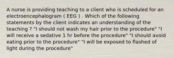 A nurse is providing teaching to a client who is scheduled for an electroencephalogram ( EEG ) . Which of the following statements by the client indicates an understanding of the teaching ? "I should not wash my hair prior to the procedure" "I will receive a sedative 1 hr before the procedure" "I should avoid eating prior to the procedure" "I will be exposed to flashed of light during the procedure"