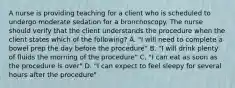 A nurse is providing teaching for a client who is scheduled to undergo moderate sedation for a bronchoscopy. The nurse should verify that the client understands the procedure when the client states which of the following? A. "I will need to complete a bowel prep the day before the procedure" B. "I will drink plenty of fluids the morning of the procedure" C. "I can eat as soon as the procedure is over" D. "I can expect to feel sleepy for several hours after the procedure"