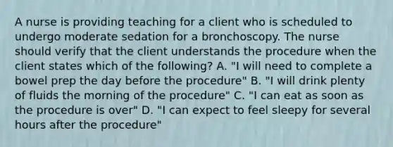 A nurse is providing teaching for a client who is scheduled to undergo moderate sedation for a bronchoscopy. The nurse should verify that the client understands the procedure when the client states which of the following? A. "I will need to complete a bowel prep the day before the procedure" B. "I will drink plenty of fluids the morning of the procedure" C. "I can eat as soon as the procedure is over" D. "I can expect to feel sleepy for several hours after the procedure"