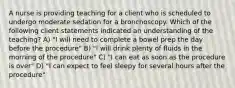 A nurse is providing teaching for a client who is scheduled to undergo moderate sedation for a bronchoscopy. Which of the following client statements indicated an understanding of the teaching? A) "I will need to complete a bowel prep the day before the procedure" B) "I will drink plenty of fluids in the morning of the procedure" C) "I can eat as soon as the procedure is over" D) "I can expect to feel sleepy for several hours after the procedure"