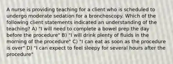 A nurse is providing teaching for a client who is scheduled to undergo moderate sedation for a bronchoscopy. Which of the following client statements indicated an understanding of the teaching? A) "I will need to complete a bowel prep the day before the procedure" B) "I will drink plenty of fluids in the morning of the procedure" C) "I can eat as soon as the procedure is over" D) "I can expect to feel sleepy for several hours after the procedure"