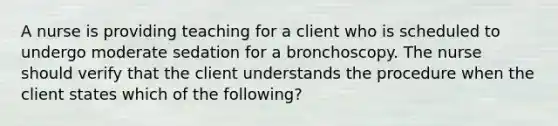 A nurse is providing teaching for a client who is scheduled to undergo moderate sedation for a bronchoscopy. The nurse should verify that the client understands the procedure when the client states which of the following?