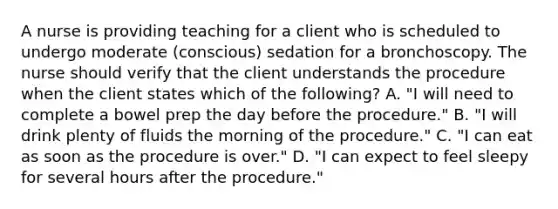 A nurse is providing teaching for a client who is scheduled to undergo moderate (conscious) sedation for a bronchoscopy. The nurse should verify that the client understands the procedure when the client states which of the following? A. "I will need to complete a bowel prep the day before the procedure." B. "I will drink plenty of fluids the morning of the procedure." C. "I can eat as soon as the procedure is over." D. "I can expect to feel sleepy for several hours after the procedure."