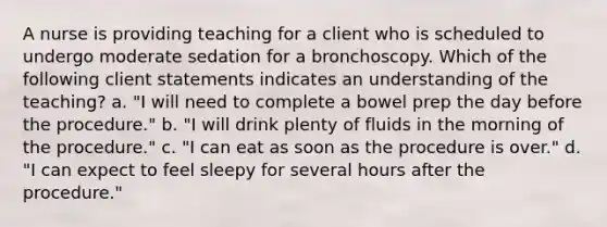 A nurse is providing teaching for a client who is scheduled to undergo moderate sedation for a bronchoscopy. Which of the following client statements indicates an understanding of the teaching? a. "I will need to complete a bowel prep the day before the procedure." b. "I will drink plenty of fluids in the morning of the procedure." c. "I can eat as soon as the procedure is over." d. "I can expect to feel sleepy for several hours after the procedure."