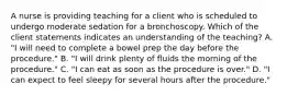 A nurse is providing teaching for a client who is scheduled to undergo moderate sedation for a bronchoscopy. Which of the client statements indicates an understanding of the teaching? A. "I will need to complete a bowel prep the day before the procedure." B. "I will drink plenty of fluids the morning of the procedure." C. "I can eat as soon as the procedure is over." D. "I can expect to feel sleepy for several hours after the procedure."