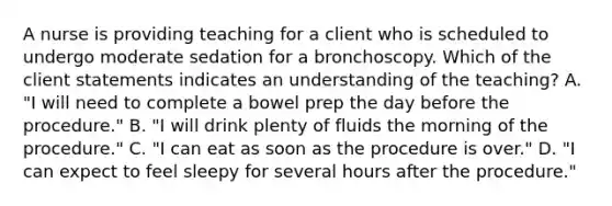 A nurse is providing teaching for a client who is scheduled to undergo moderate sedation for a bronchoscopy. Which of the client statements indicates an understanding of the teaching? A. "I will need to complete a bowel prep the day before the procedure." B. "I will drink plenty of fluids the morning of the procedure." C. "I can eat as soon as the procedure is over." D. "I can expect to feel sleepy for several hours after the procedure."