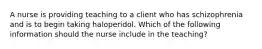 A nurse is providing teaching to a client who has schizophrenia and is to begin taking haloperidol. Which of the following information should the nurse include in the teaching?