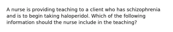 A nurse is providing teaching to a client who has schizophrenia and is to begin taking haloperidol. Which of the following information should the nurse include in the teaching?