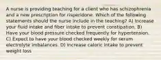 A nurse is providing teaching for a client who has schizophrenia and a new prescription for risperidone. Which of the following statements should the nurse include in the teaching? A) Increase your fluid intake and fiber intake to prevent constipation. B) Have your blood pressure checked frequently for hypertension. C) Expect to have your blood checked weekly for serum electrolyte imbalances. D) Increase caloric intake to prevent weight loss