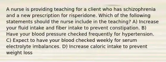 A nurse is providing teaching for a client who has schizophrenia and a new prescription for risperidone. Which of the following statements should the nurse include in the teaching? A) Increase your fluid intake and fiber intake to prevent constipation. B) Have your blood pressure checked frequently for hypertension. C) Expect to have your blood checked weekly for serum electrolyte imbalances. D) Increase caloric intake to prevent weight loss