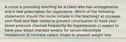 A nurse is providing teaching for a client who has schizophrenia and a new prescription for risperidone. Which of the following statements should the nurse include in the teaching? a) increase your fluid and fiber intake to prevent constipation b) have your blood pressure checked frequently for hypertension c) expect to have your blood checked weekly for serum electrolyte imbalances d) increase caloric intake to prevent weight loss