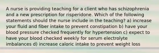 A nurse is providing teaching for a client who has schizophrenia and a new prescription for risperidone. Which of the following statements should the nurse include in the teaching? a) increase your fluid and fiber intake to prevent constipation b) have your blood pressure checked frequently for hypertension c) expect to have your blood checked weekly for serum electrolyte imbalances d) increase caloric intake to prevent weight loss