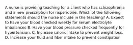 A nurse is providing teaching for a client who has schizophrenia and a new prescription for risperidone. Which of the following statements should the nurse include in the teaching? A. Expect to have your blood checked weekly for serum electrolyte imbalances B. Have your blood pressure checked frequently for hypertension. C. Increase caloric intake to prevent weight loss. D. Increase your fluid and fiber intake to prevent constipation