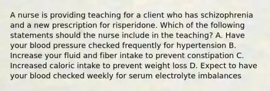 A nurse is providing teaching for a client who has schizophrenia and a new prescription for risperidone. Which of the following statements should the nurse include in the teaching? A. Have your blood pressure checked frequently for hypertension B. Increase your fluid and fiber intake to prevent constipation C. Increased caloric intake to prevent weight loss D. Expect to have your blood checked weekly for serum electrolyte imbalances