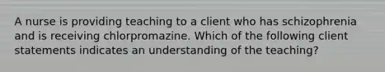 A nurse is providing teaching to a client who has schizophrenia and is receiving chlorpromazine. Which of the following client statements indicates an understanding of the teaching?