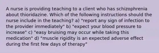 A nurse is providing teaching to a client who has schizophrenia about thioridazine. Which of the following instructions should the nurse include in the teaching? a) "report any sign of infection to the provider immediately" b) "expect your blood pressure to increase" c) "easy bruising may occur while taking this medication" d) "muscle rigidity is an expected adverse effect during the first few days of therapy"