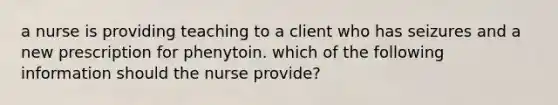 a nurse is providing teaching to a client who has seizures and a new prescription for phenytoin. which of the following information should the nurse provide?