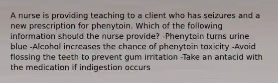 A nurse is providing teaching to a client who has seizures and a new prescription for phenytoin. Which of the following information should the nurse provide? -Phenytoin turns urine blue -Alcohol increases the chance of phenytoin toxicity -Avoid flossing the teeth to prevent gum irritation -Take an antacid with the medication if indigestion occurs