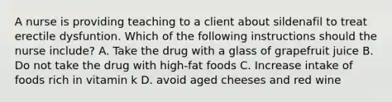 A nurse is providing teaching to a client about sildenafil to treat erectile dysfuntion. Which of the following instructions should the nurse include? A. Take the drug with a glass of grapefruit juice B. Do not take the drug with high-fat foods C. Increase intake of foods rich in vitamin k D. avoid aged cheeses and red wine