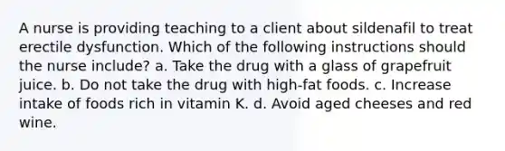 A nurse is providing teaching to a client about sildenafil to treat erectile dysfunction. Which of the following instructions should the nurse include? a. Take the drug with a glass of grapefruit juice. b. Do not take the drug with high-fat foods. c. Increase intake of foods rich in vitamin K. d. Avoid aged cheeses and red wine.