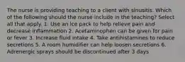 The nurse is providing teaching to a client with sinusitis. Which of the following should the nurse include in the teaching? Select all that apply. 1. Use an ice pack to help relieve pain and decrease inflammation 2. Acetaminophen can be given for pain or fever 3. Increase fluid intake 4. Take antihistamines to reduce secretions 5. A room humidifier can help loosen secretions 6. Adrenergic sprays should be discontinued after 3 days