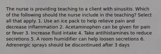 The nurse is providing teaching to a client with sinusitis. Which of the following should the nurse include in the teaching? Select all that apply. 1. Use an ice pack to help relieve pain and decrease inflammation 2. Acetaminophen can be given for pain or fever 3. Increase fluid intake 4. Take antihistamines to reduce secretions 5. A room humidifier can help loosen secretions 6. Adrenergic sprays should be discontinued after 3 days