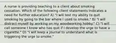 A nurse is providing teaching to a client about smoking cessation. Which of the following client statements indicates a need for further education? A) "I will test my ability to quit smoking by going to the bar where I used to smoke." B) "I will distract myself by working on my woodworking hobby." C) "I will call someone I know who has quit if I develop the urge to have a cigarette." D) "I will keep a journal to understand what is triggering the urge to smoke."