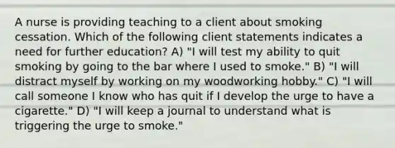 A nurse is providing teaching to a client about smoking cessation. Which of the following client statements indicates a need for further education? A) "I will test my ability to quit smoking by going to the bar where I used to smoke." B) "I will distract myself by working on my woodworking hobby." C) "I will call someone I know who has quit if I develop the urge to have a cigarette." D) "I will keep a journal to understand what is triggering the urge to smoke."