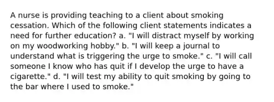 A nurse is providing teaching to a client about smoking cessation. Which of the following client statements indicates a need for further education? a. "I will distract myself by working on my woodworking hobby." b. "I will keep a journal to understand what is triggering the urge to smoke." c. "I will call someone I know who has quit if I develop the urge to have a cigarette." d. "I will test my ability to quit smoking by going to the bar where I used to smoke."