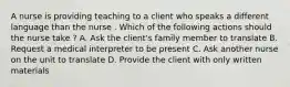 A nurse is providing teaching to a client who speaks a different language than the nurse . Which of the following actions should the nurse take ? A. Ask the client's family member to translate B. Request a medical interpreter to be present C. Ask another nurse on the unit to translate D. Provide the client with only written materials