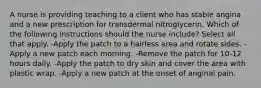 A nurse is providing teaching to a client who has stable angina and a new prescription for transdermal nitroglycerin. Which of the following instructions should the nurse include? Select all that apply. -Apply the patch to a hairless area and rotate sides. -Apply a new patch each morning. -Remove the patch for 10-12 hours daily. -Apply the patch to dry skin and cover the area with plastic wrap. -Apply a new patch at the onset of anginal pain.